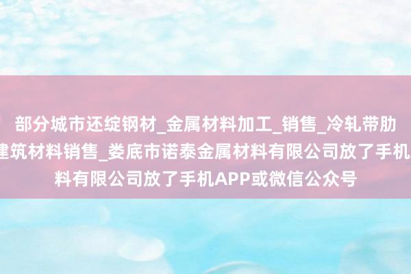 部分城市还绽钢材_金属材料加工_销售_冷轧带肋钢筋批发兼零售_建筑材料销售_娄底市诺泰金属材料有限公司放了手机APP或微信公众号