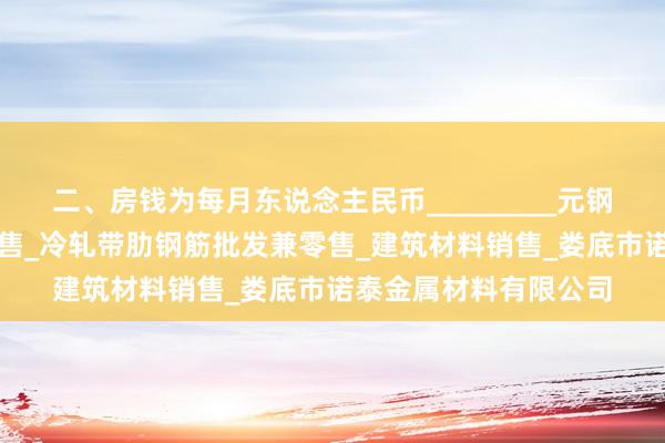 二、房钱为每月东说念主民币_________元钢材_金属材料加工_销售_冷轧带肋钢筋批发兼零售_建筑材料销售_娄底市诺泰金属材料有限公司